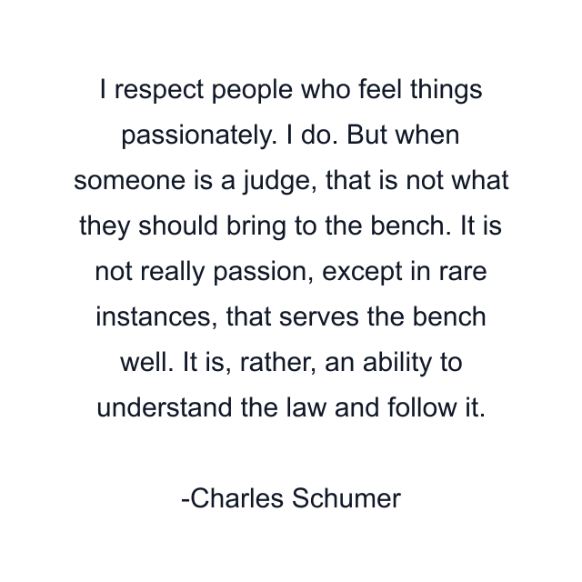 I respect people who feel things passionately. I do. But when someone is a judge, that is not what they should bring to the bench. It is not really passion, except in rare instances, that serves the bench well. It is, rather, an ability to understand the law and follow it.