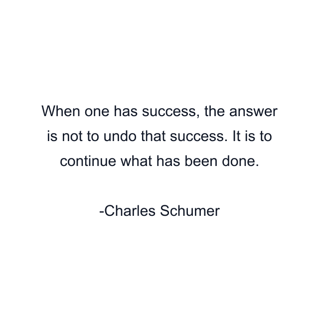 When one has success, the answer is not to undo that success. It is to continue what has been done.