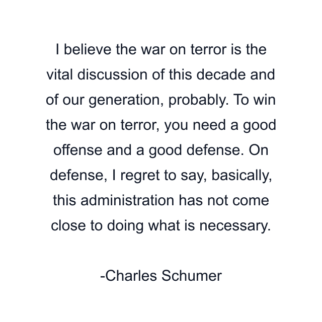 I believe the war on terror is the vital discussion of this decade and of our generation, probably. To win the war on terror, you need a good offense and a good defense. On defense, I regret to say, basically, this administration has not come close to doing what is necessary.