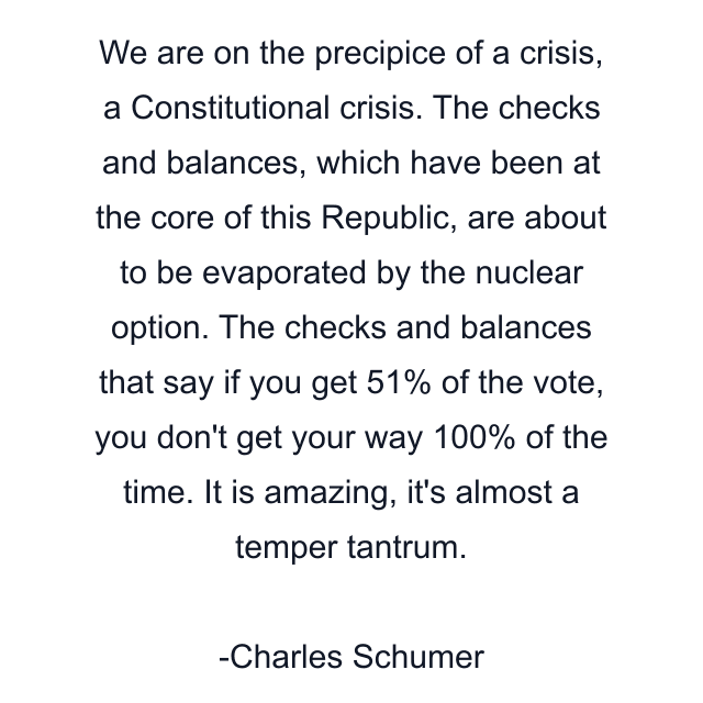 We are on the precipice of a crisis, a Constitutional crisis. The checks and balances, which have been at the core of this Republic, are about to be evaporated by the nuclear option. The checks and balances that say if you get 51% of the vote, you don't get your way 100% of the time. It is amazing, it's almost a temper tantrum.