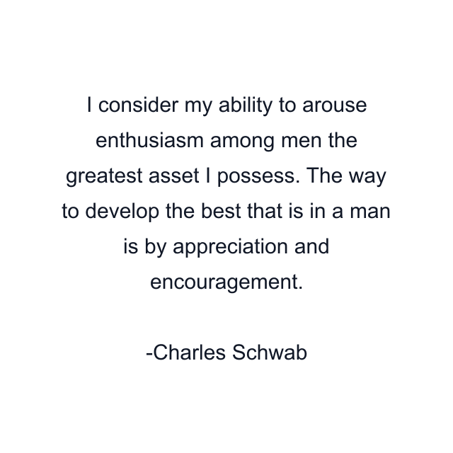 I consider my ability to arouse enthusiasm among men the greatest asset I possess. The way to develop the best that is in a man is by appreciation and encouragement.