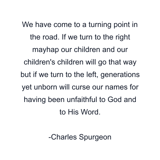 We have come to a turning point in the road. If we turn to the right mayhap our children and our children's children will go that way but if we turn to the left, generations yet unborn will curse our names for having been unfaithful to God and to His Word.