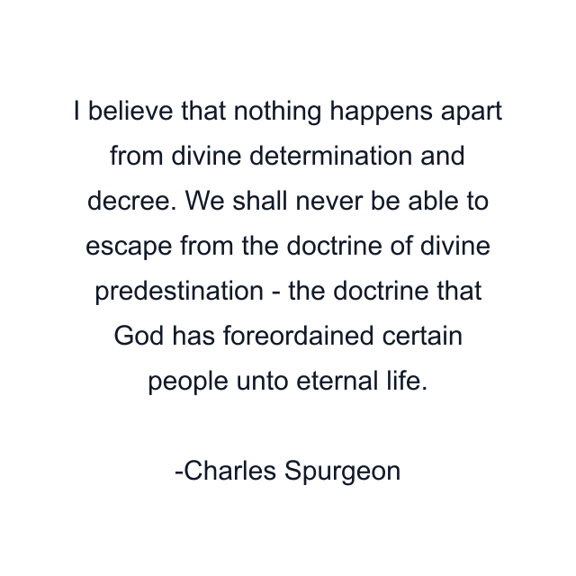 I believe that nothing happens apart from divine determination and decree. We shall never be able to escape from the doctrine of divine predestination - the doctrine that God has foreordained certain people unto eternal life.