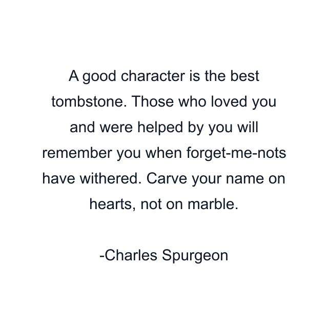 A good character is the best tombstone. Those who loved you and were helped by you will remember you when forget-me-nots have withered. Carve your name on hearts, not on marble.