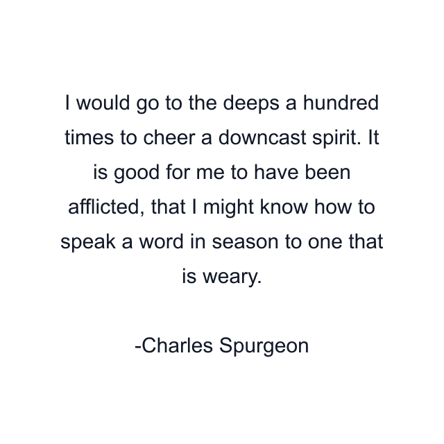 I would go to the deeps a hundred times to cheer a downcast spirit. It is good for me to have been afflicted, that I might know how to speak a word in season to one that is weary.