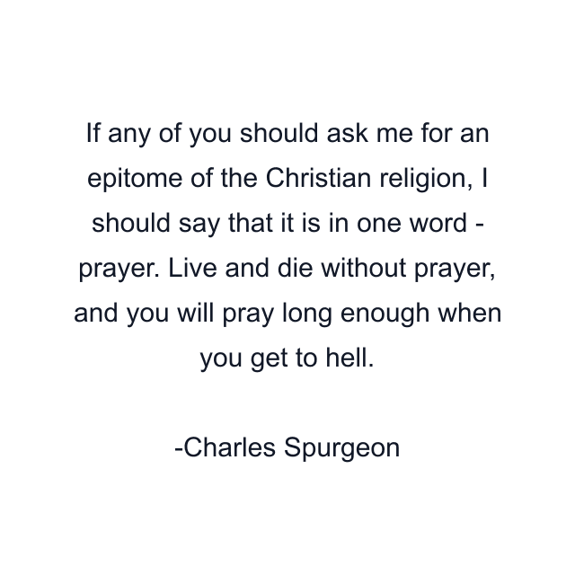 If any of you should ask me for an epitome of the Christian religion, I should say that it is in one word - prayer. Live and die without prayer, and you will pray long enough when you get to hell.