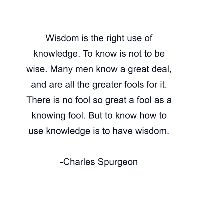 Wisdom is the right use of knowledge. To know is not to be wise. Many men know a great deal, and are all the greater fools for it. There is no fool so great a fool as a knowing fool. But to know how to use knowledge is to have wisdom.