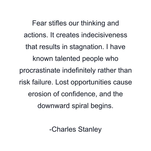 Fear stifles our thinking and actions. It creates indecisiveness that results in stagnation. I have known talented people who procrastinate indefinitely rather than risk failure. Lost opportunities cause erosion of confidence, and the downward spiral begins.