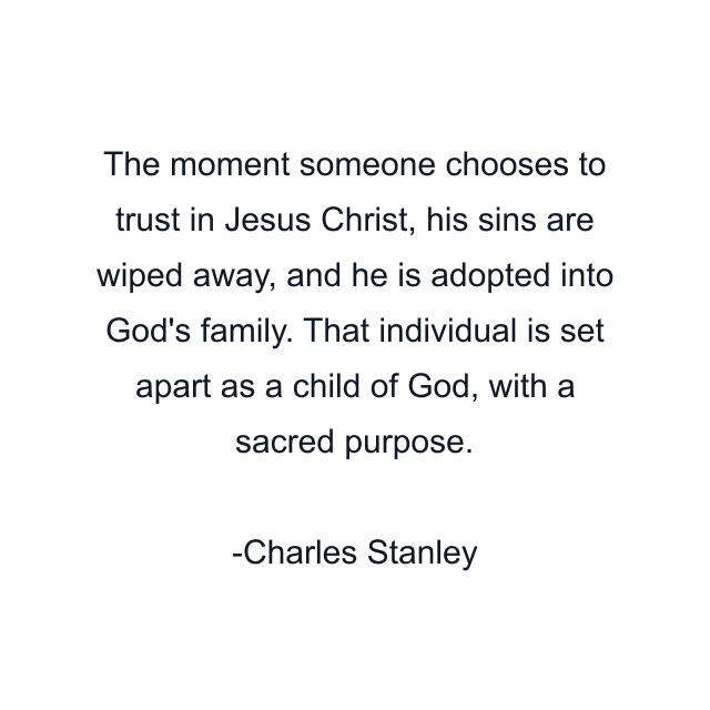 The moment someone chooses to trust in Jesus Christ, his sins are wiped away, and he is adopted into God's family. That individual is set apart as a child of God, with a sacred purpose.