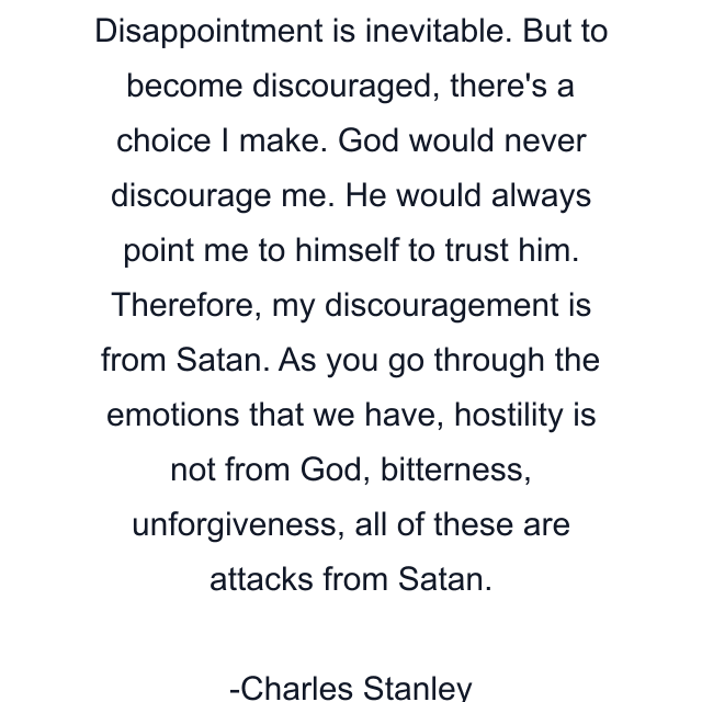 Disappointment is inevitable. But to become discouraged, there's a choice I make. God would never discourage me. He would always point me to himself to trust him. Therefore, my discouragement is from Satan. As you go through the emotions that we have, hostility is not from God, bitterness, unforgiveness, all of these are attacks from Satan.