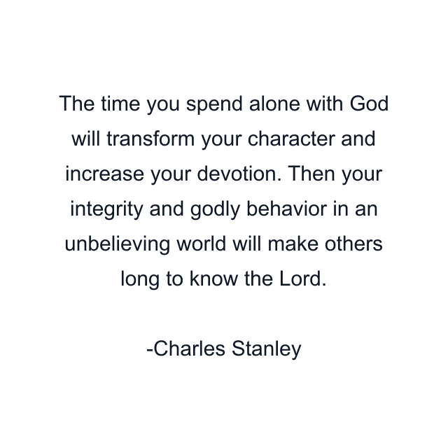 The time you spend alone with God will transform your character and increase your devotion. Then your integrity and godly behavior in an unbelieving world will make others long to know the Lord.