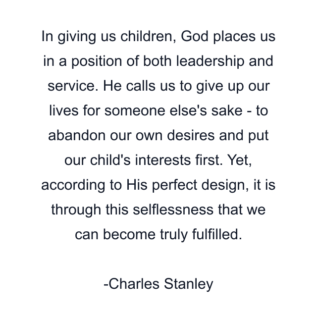 In giving us children, God places us in a position of both leadership and service. He calls us to give up our lives for someone else's sake - to abandon our own desires and put our child's interests first. Yet, according to His perfect design, it is through this selflessness that we can become truly fulfilled.