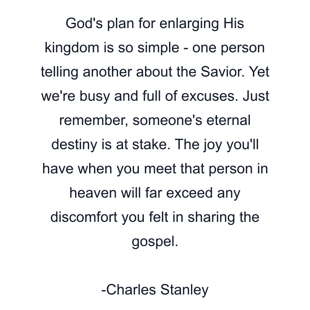 God's plan for enlarging His kingdom is so simple - one person telling another about the Savior. Yet we're busy and full of excuses. Just remember, someone's eternal destiny is at stake. The joy you'll have when you meet that person in heaven will far exceed any discomfort you felt in sharing the gospel.