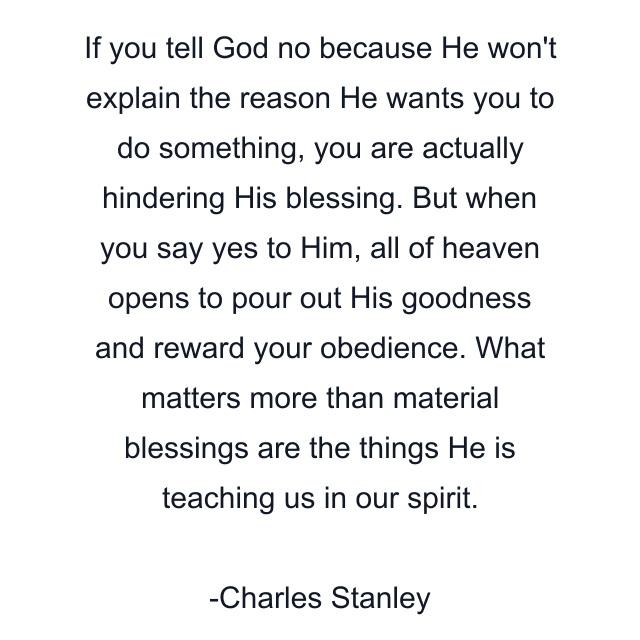 If you tell God no because He won't explain the reason He wants you to do something, you are actually hindering His blessing. But when you say yes to Him, all of heaven opens to pour out His goodness and reward your obedience. What matters more than material blessings are the things He is teaching us in our spirit.