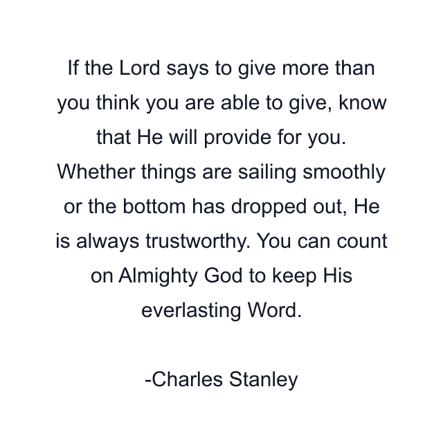 If the Lord says to give more than you think you are able to give, know that He will provide for you. Whether things are sailing smoothly or the bottom has dropped out, He is always trustworthy. You can count on Almighty God to keep His everlasting Word.