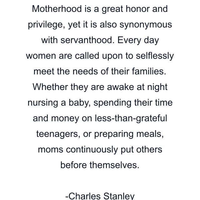 Motherhood is a great honor and privilege, yet it is also synonymous with servanthood. Every day women are called upon to selflessly meet the needs of their families. Whether they are awake at night nursing a baby, spending their time and money on less-than-grateful teenagers, or preparing meals, moms continuously put others before themselves.