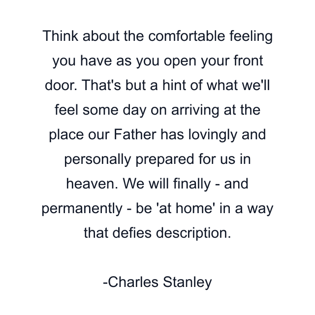 Think about the comfortable feeling you have as you open your front door. That's but a hint of what we'll feel some day on arriving at the place our Father has lovingly and personally prepared for us in heaven. We will finally - and permanently - be 'at home' in a way that defies description.