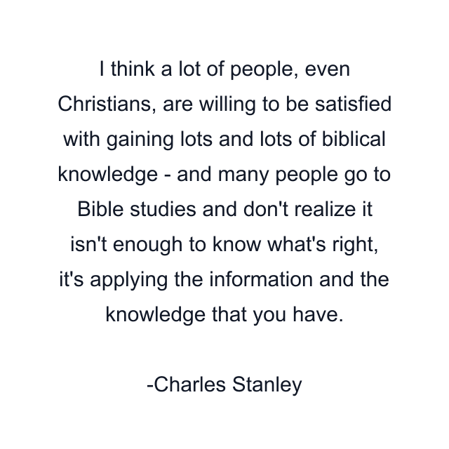 I think a lot of people, even Christians, are willing to be satisfied with gaining lots and lots of biblical knowledge - and many people go to Bible studies and don't realize it isn't enough to know what's right, it's applying the information and the knowledge that you have.