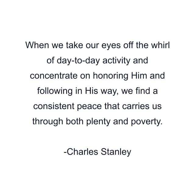 When we take our eyes off the whirl of day-to-day activity and concentrate on honoring Him and following in His way, we find a consistent peace that carries us through both plenty and poverty.