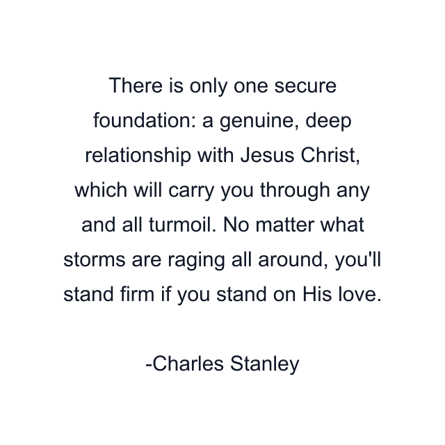 There is only one secure foundation: a genuine, deep relationship with Jesus Christ, which will carry you through any and all turmoil. No matter what storms are raging all around, you'll stand firm if you stand on His love.