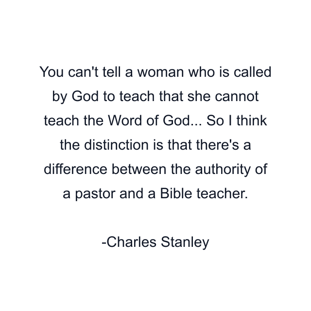 You can't tell a woman who is called by God to teach that she cannot teach the Word of God... So I think the distinction is that there's a difference between the authority of a pastor and a Bible teacher.