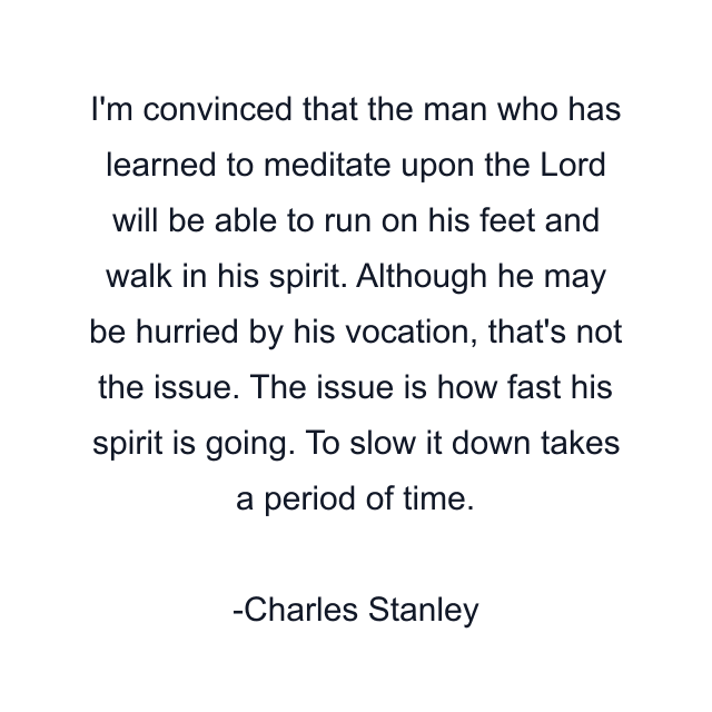 I'm convinced that the man who has learned to meditate upon the Lord will be able to run on his feet and walk in his spirit. Although he may be hurried by his vocation, that's not the issue. The issue is how fast his spirit is going. To slow it down takes a period of time.