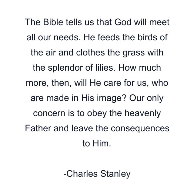 The Bible tells us that God will meet all our needs. He feeds the birds of the air and clothes the grass with the splendor of lilies. How much more, then, will He care for us, who are made in His image? Our only concern is to obey the heavenly Father and leave the consequences to Him.