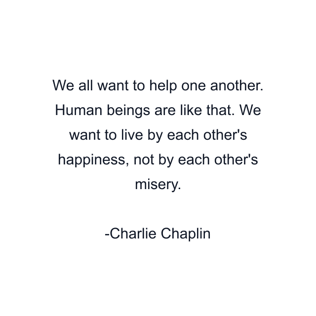 We all want to help one another. Human beings are like that. We want to live by each other's happiness, not by each other's misery.