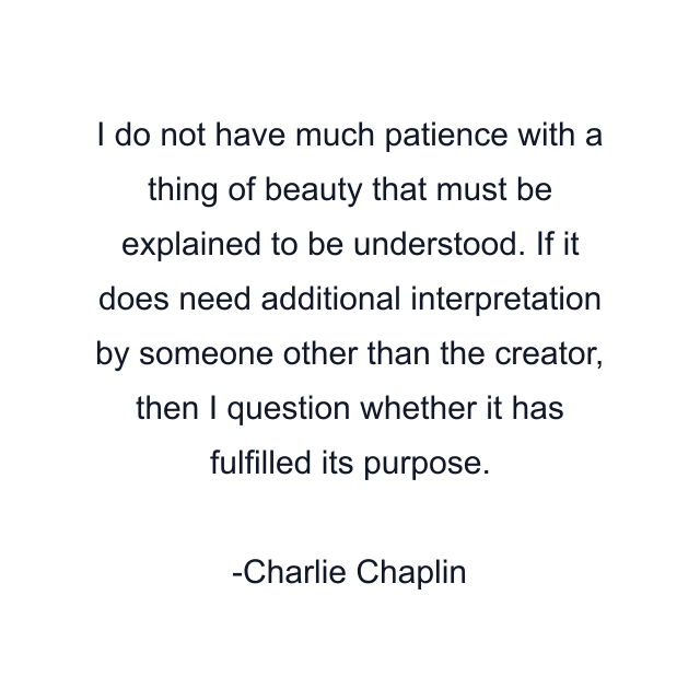 I do not have much patience with a thing of beauty that must be explained to be understood. If it does need additional interpretation by someone other than the creator, then I question whether it has fulfilled its purpose.