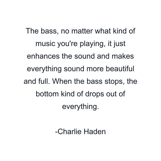 The bass, no matter what kind of music you're playing, it just enhances the sound and makes everything sound more beautiful and full. When the bass stops, the bottom kind of drops out of everything.