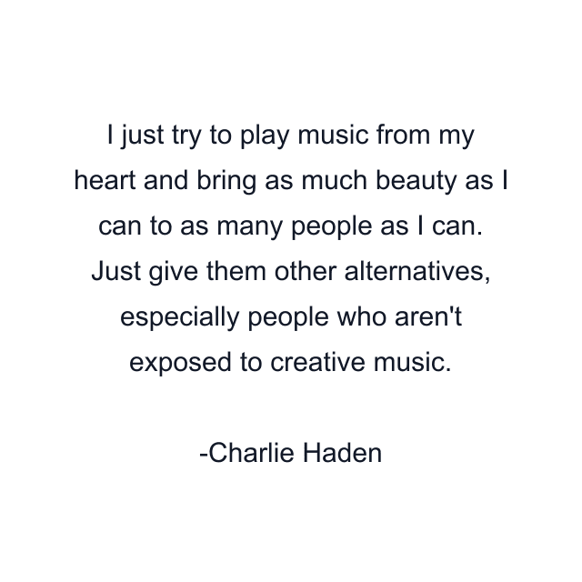 I just try to play music from my heart and bring as much beauty as I can to as many people as I can. Just give them other alternatives, especially people who aren't exposed to creative music.