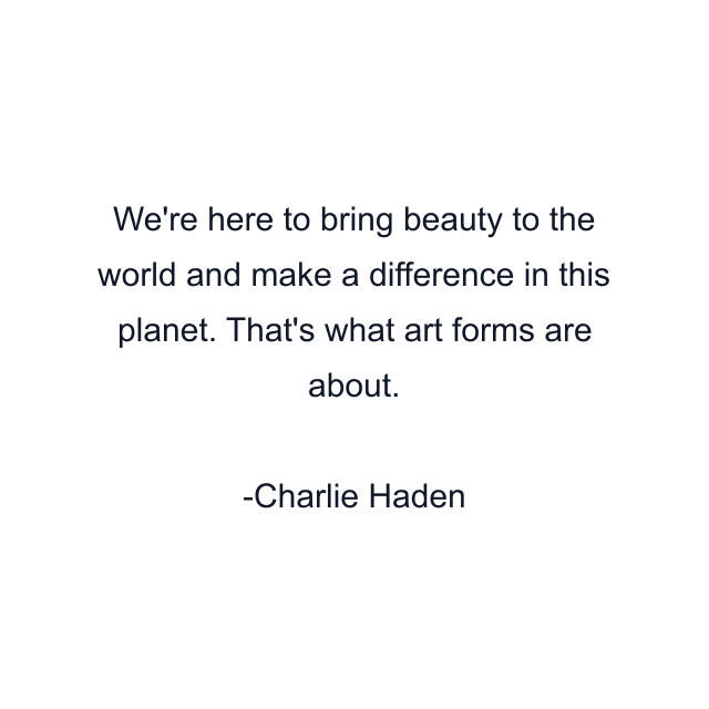 We're here to bring beauty to the world and make a difference in this planet. That's what art forms are about.