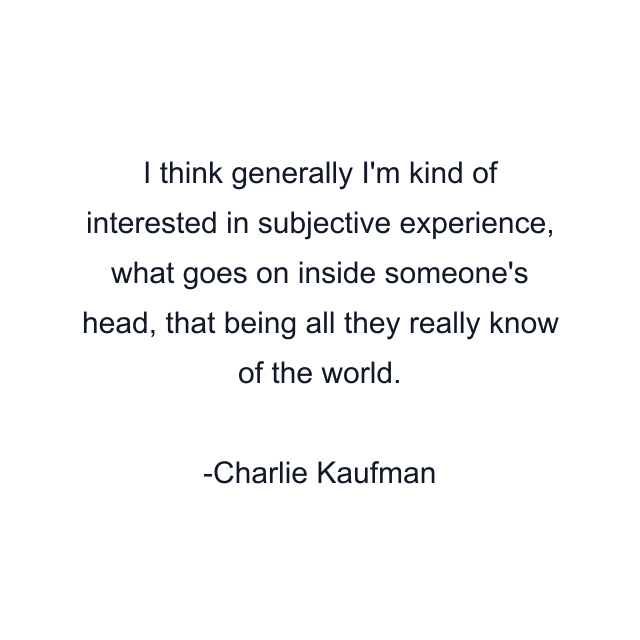 I think generally I'm kind of interested in subjective experience, what goes on inside someone's head, that being all they really know of the world.