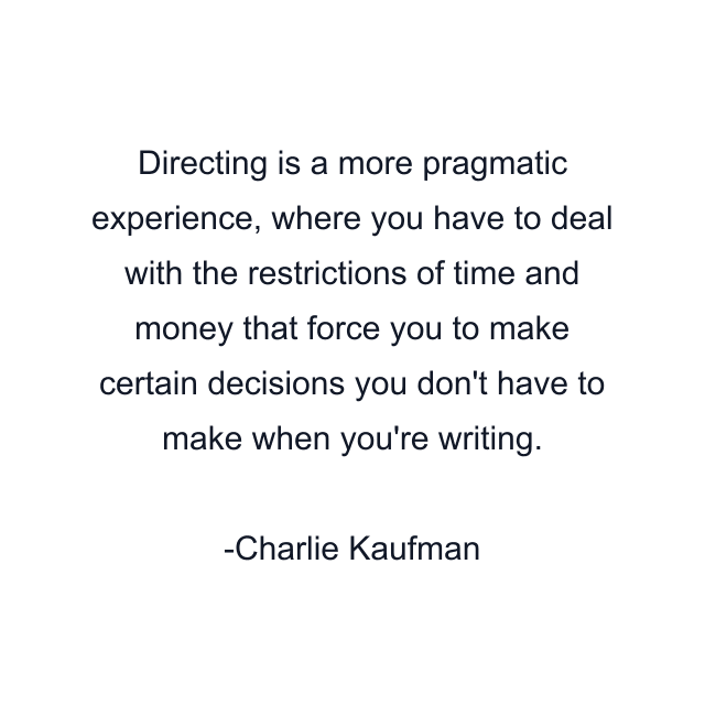 Directing is a more pragmatic experience, where you have to deal with the restrictions of time and money that force you to make certain decisions you don't have to make when you're writing.