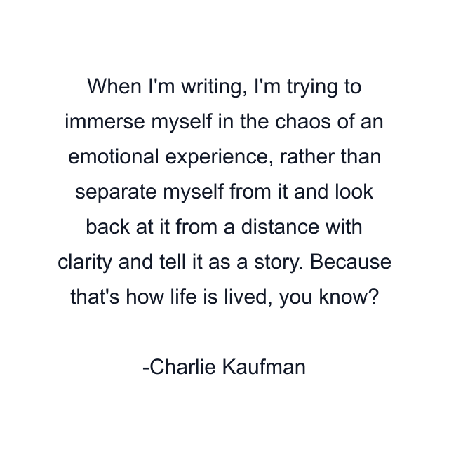 When I'm writing, I'm trying to immerse myself in the chaos of an emotional experience, rather than separate myself from it and look back at it from a distance with clarity and tell it as a story. Because that's how life is lived, you know?