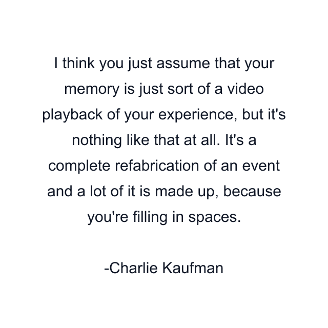 I think you just assume that your memory is just sort of a video playback of your experience, but it's nothing like that at all. It's a complete refabrication of an event and a lot of it is made up, because you're filling in spaces.