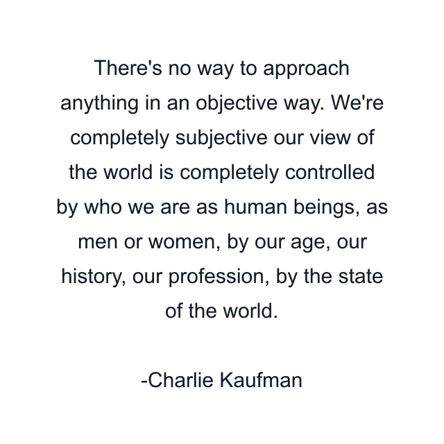 There's no way to approach anything in an objective way. We're completely subjective our view of the world is completely controlled by who we are as human beings, as men or women, by our age, our history, our profession, by the state of the world.