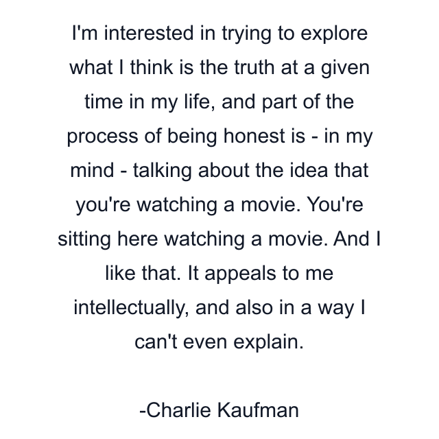 I'm interested in trying to explore what I think is the truth at a given time in my life, and part of the process of being honest is - in my mind - talking about the idea that you're watching a movie. You're sitting here watching a movie. And I like that. It appeals to me intellectually, and also in a way I can't even explain.