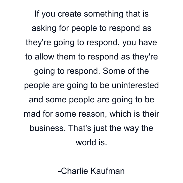 If you create something that is asking for people to respond as they're going to respond, you have to allow them to respond as they're going to respond. Some of the people are going to be uninterested and some people are going to be mad for some reason, which is their business. That's just the way the world is.