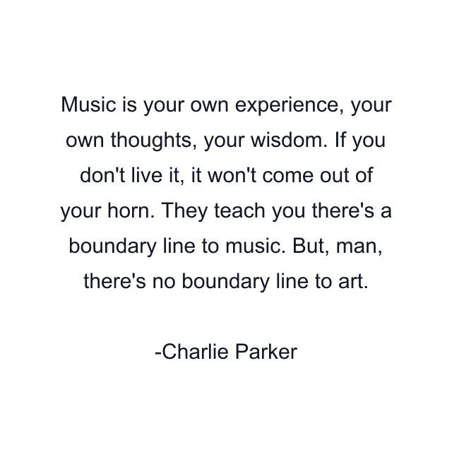 Music is your own experience, your own thoughts, your wisdom. If you don't live it, it won't come out of your horn. They teach you there's a boundary line to music. But, man, there's no boundary line to art.