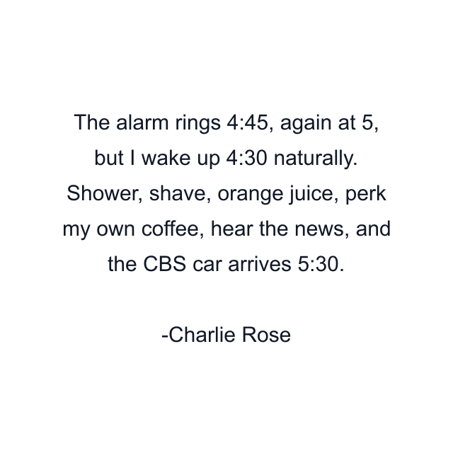 The alarm rings 4:45, again at 5, but I wake up 4:30 naturally. Shower, shave, orange juice, perk my own coffee, hear the news, and the CBS car arrives 5:30.