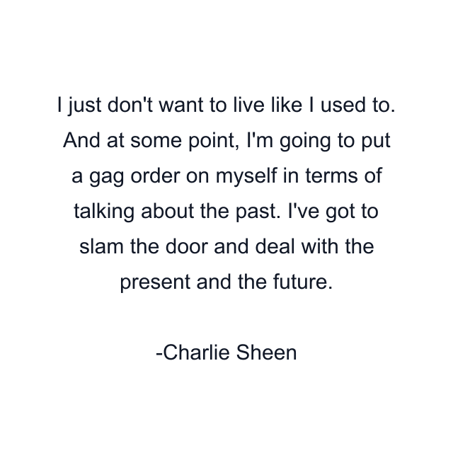 I just don't want to live like I used to. And at some point, I'm going to put a gag order on myself in terms of talking about the past. I've got to slam the door and deal with the present and the future.