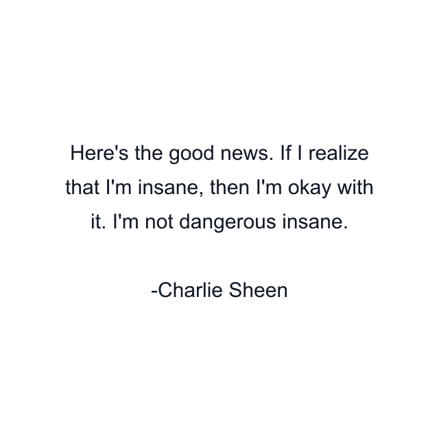 Here's the good news. If I realize that I'm insane, then I'm okay with it. I'm not dangerous insane.