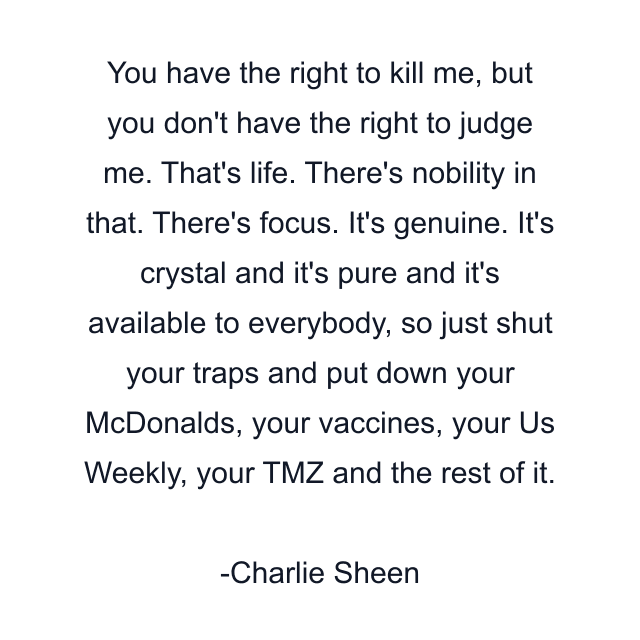 You have the right to kill me, but you don't have the right to judge me. That's life. There's nobility in that. There's focus. It's genuine. It's crystal and it's pure and it's available to everybody, so just shut your traps and put down your McDonalds, your vaccines, your Us Weekly, your TMZ and the rest of it.