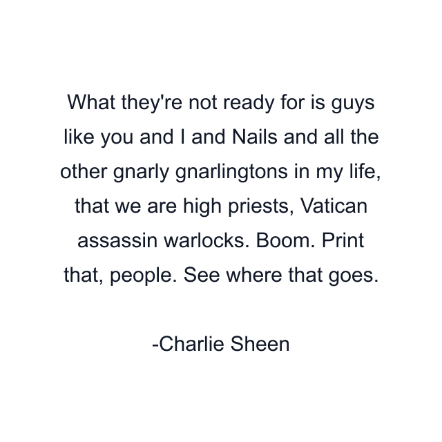 What they're not ready for is guys like you and I and Nails and all the other gnarly gnarlingtons in my life, that we are high priests, Vatican assassin warlocks. Boom. Print that, people. See where that goes.