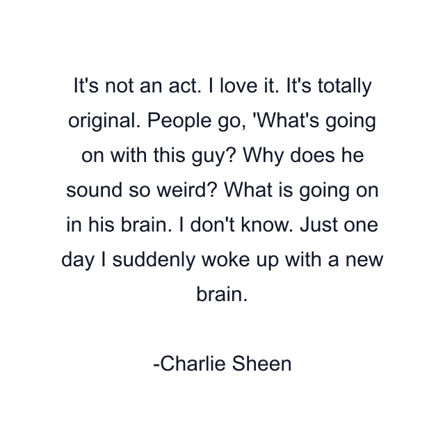 It's not an act. I love it. It's totally original. People go, 'What's going on with this guy? Why does he sound so weird? What is going on in his brain. I don't know. Just one day I suddenly woke up with a new brain.