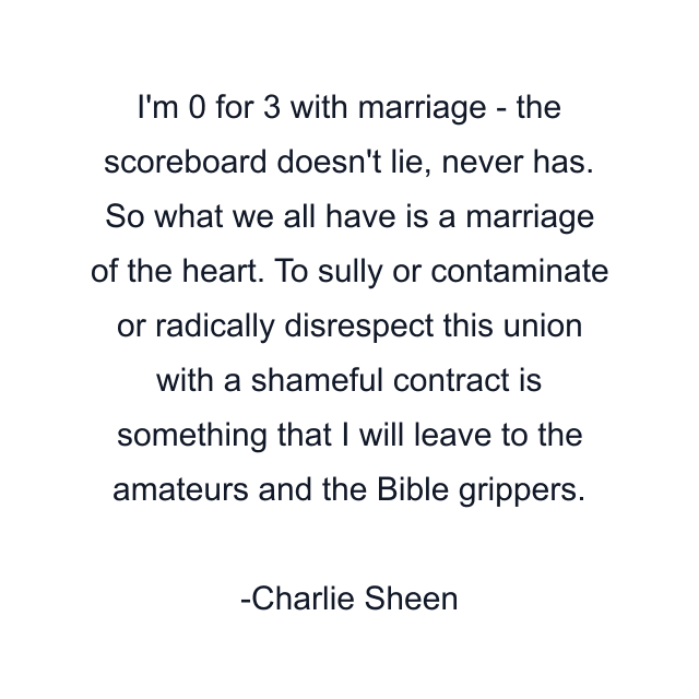 I'm 0 for 3 with marriage - the scoreboard doesn't lie, never has. So what we all have is a marriage of the heart. To sully or contaminate or radically disrespect this union with a shameful contract is something that I will leave to the amateurs and the Bible grippers.