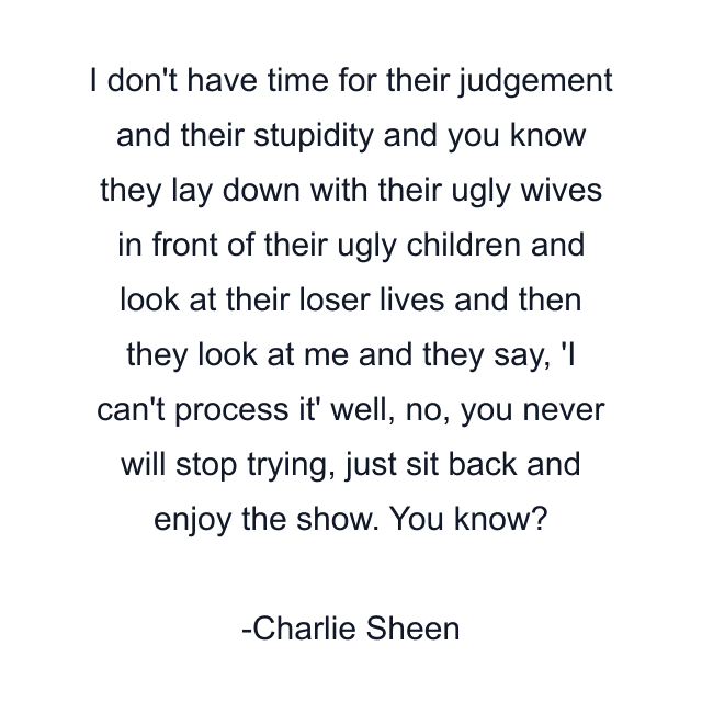 I don't have time for their judgement and their stupidity and you know they lay down with their ugly wives in front of their ugly children and look at their loser lives and then they look at me and they say, 'I can't process it' well, no, you never will stop trying, just sit back and enjoy the show. You know?