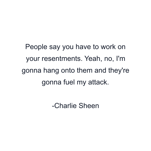 People say you have to work on your resentments. Yeah, no, I'm gonna hang onto them and they're gonna fuel my attack.