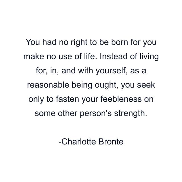 You had no right to be born for you make no use of life. Instead of living for, in, and with yourself, as a reasonable being ought, you seek only to fasten your feebleness on some other person's strength.